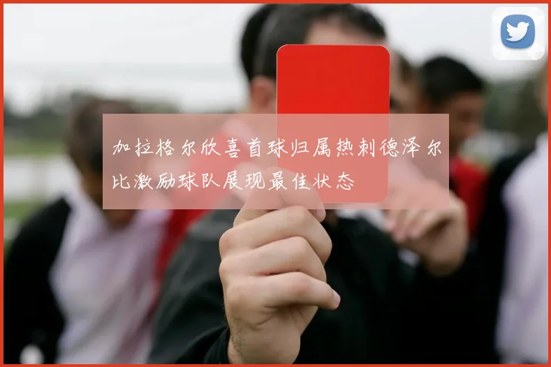 加拉格尔欣喜首球归属热刺德泽尔比激励球队展现最佳状态