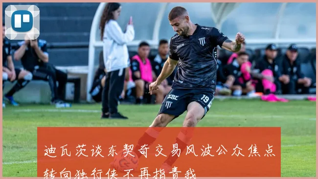 迪瓦茨谈东契奇交易风波公众焦点转向独行侠不再指责我
