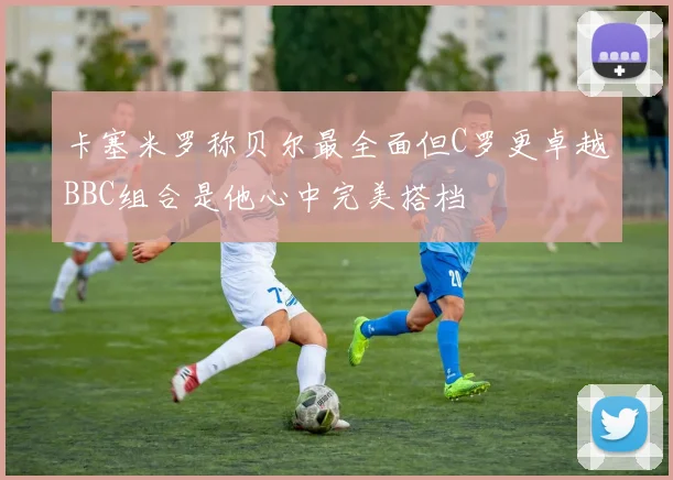 卡塞米罗称贝尔最全面但C罗更卓越BBC组合是他心中完美搭档