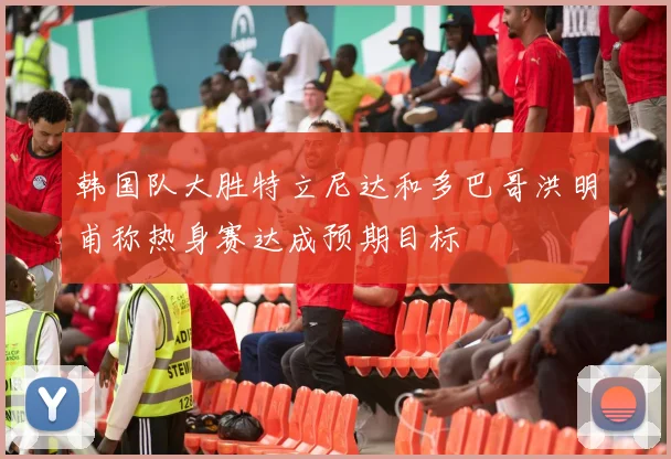 韩国队大胜特立尼达和多巴哥洪明甫称热身赛达成预期目标