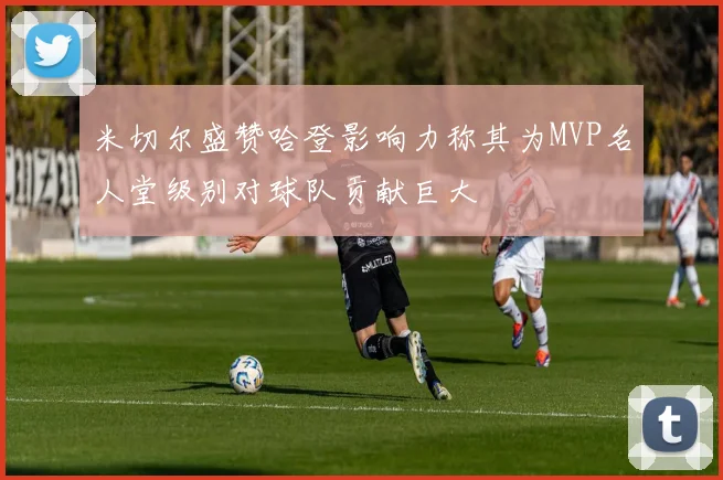 米切尔盛赞哈登影响力称其为MVP名人堂级别对球队贡献巨大
