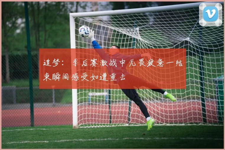 追梦：季后赛激战中无畏疲惫一结束瞬间感受如遭重击