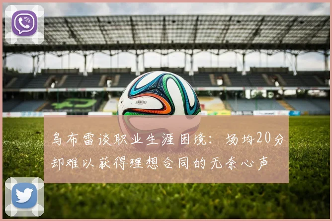 乌布雷谈职业生涯困境：场均20分却难以获得理想合同的无奈心声