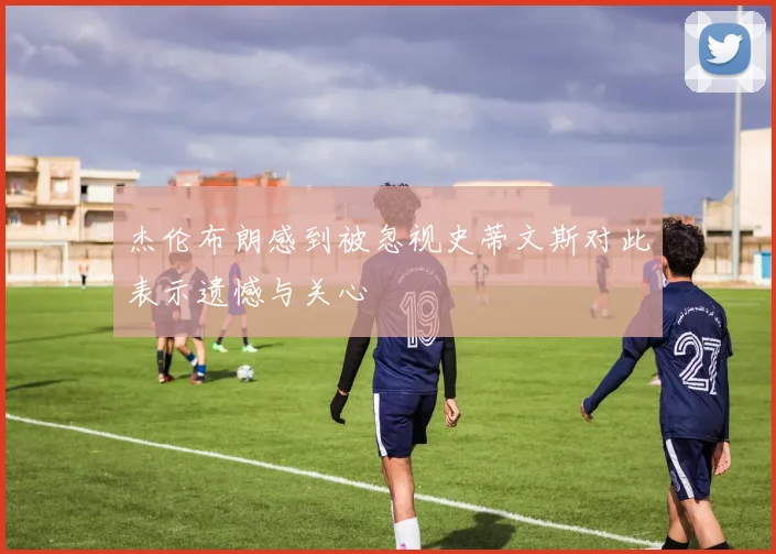 杰伦布朗感到被忽视史蒂文斯对此表示遗憾与关心