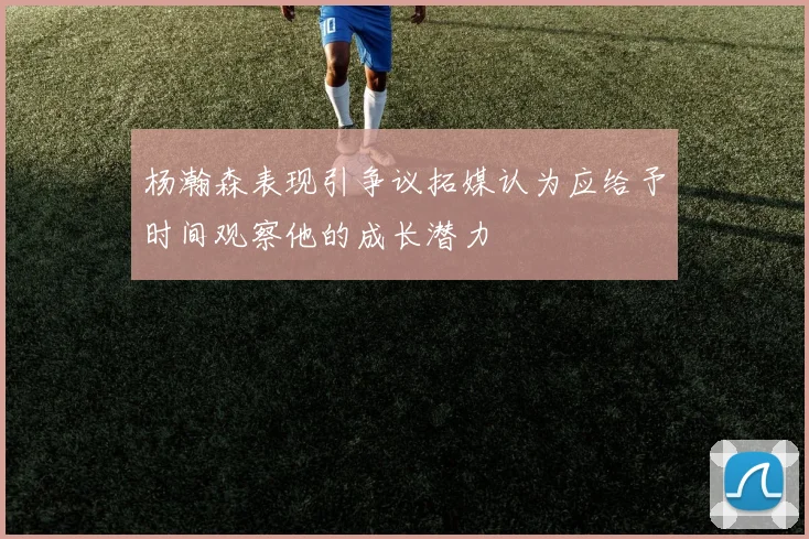 杨瀚森表现引争议拓媒认为应给予时间观察他的成长潜力