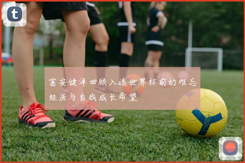 富安健洋回顾入选世界杯前的难忘经历与自我成长希望