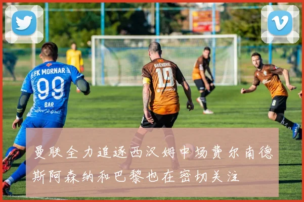 曼联全力追逐西汉姆中场费尔南德斯阿森纳和巴黎也在密切关注